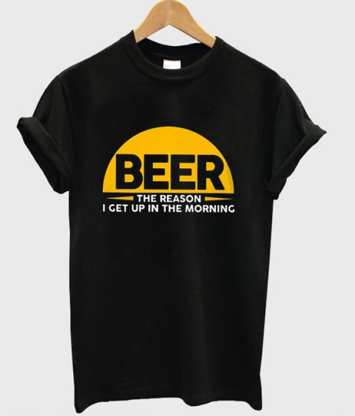 Beer The Reason I Get Up In The Morning T-shirt