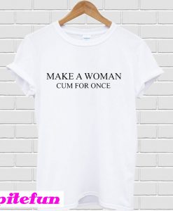 Make a woman cum for once T-shirt
